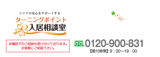 シニアの安心をサポートする ターニングポイント入居相談室 お電話でのご相談も受け付けております。お気軽にご相談ください。 0120-900-831 受付時間 9:00～19:00